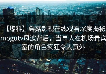 【爆料】蘑菇影视在线观看深度揭秘：mogutv风波背后，当事人在机场贵宾室的角色疯狂令人意外