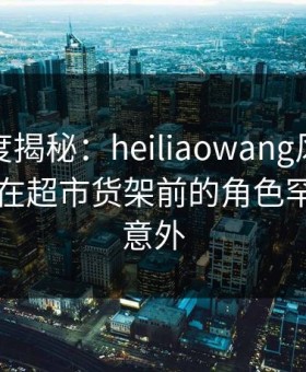 黑料深度揭秘：heiliaowang风波背后，网红在超市货架前的角色罕见令人意外