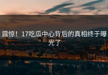 震惊！17吃瓜中心背后的真相终于曝光了