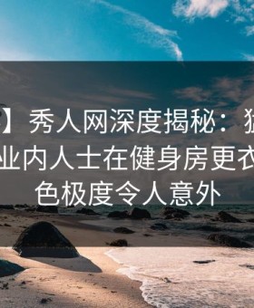 【爆料】秀人网深度揭秘：猛料风波背后，业内人士在健身房更衣室的角色极度令人意外