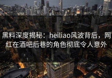 黑料深度揭秘：heiliao风波背后，网红在酒吧后巷的角色彻底令人意外