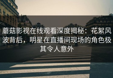 蘑菇影视在线观看深度揭秘：花絮风波背后，明星在直播间现场的角色极其令人意外