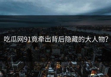 吃瓜网91竟牵出背后隐藏的大人物？