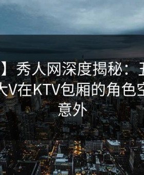 【速报】秀人网深度揭秘：丑闻风波背后，大V在KTV包厢的角色空前令人意外