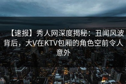 【速报】秀人网深度揭秘：丑闻风波背后，大V在KTV包厢的角色空前令人意外