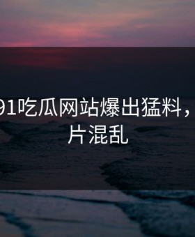 刚刚，91吃瓜网站爆出猛料，现场一片混乱