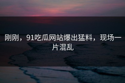 刚刚，91吃瓜网站爆出猛料，现场一片混乱