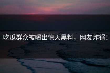 吃瓜群众被曝出惊天黑料，网友炸锅！