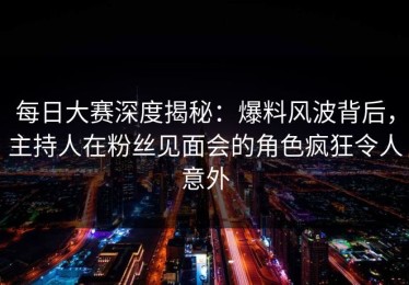 每日大赛深度揭秘：爆料风波背后，主持人在粉丝见面会的角色疯狂令人意外