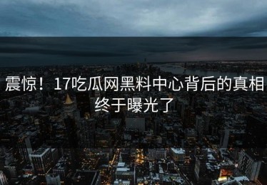 震惊！17吃瓜网黑料中心背后的真相终于曝光了
