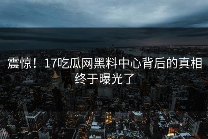 震惊！17吃瓜网黑料中心背后的真相终于曝光了