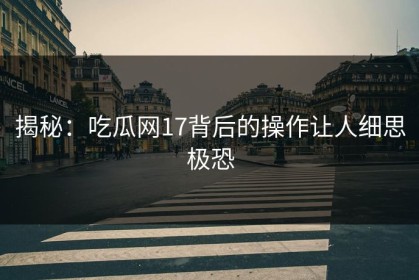 揭秘：吃瓜网17背后的操作让人细思极恐