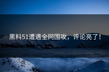 黑料51遭遇全网围攻，评论亮了！