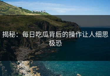揭秘：每日吃瓜背后的操作让人细思极恐