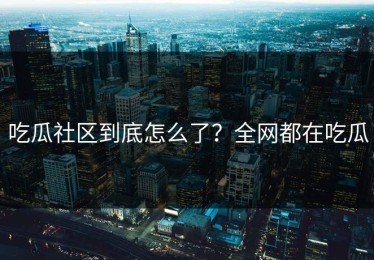 吃瓜社区到底怎么了？全网都在吃瓜
