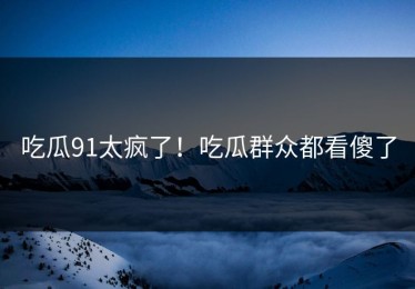 吃瓜91太疯了！吃瓜群众都看傻了