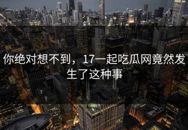 你绝对想不到，17一起吃瓜网竟然发生了这种事