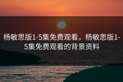 杨敏思版1-5集免费观看，杨敏思版1-5集免费观看的背景资料