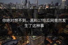 你绝对想不到，黑料17吃瓜网竟然发生了这种事