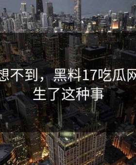 你绝对想不到，黑料17吃瓜网竟然发生了这种事