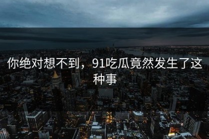 你绝对想不到，91吃瓜竟然发生了这种事