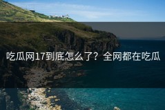 吃瓜网17到底怎么了？全网都在吃瓜