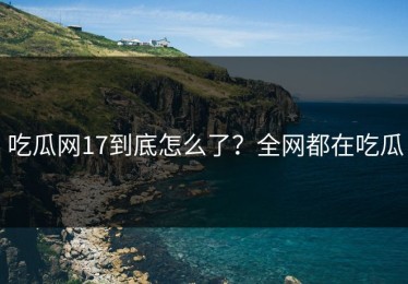 吃瓜网17到底怎么了？全网都在吃瓜