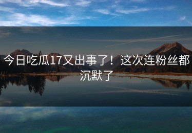 今日吃瓜17又出事了！这次连粉丝都沉默了