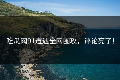 吃瓜网91遭遇全网围攻，评论亮了！