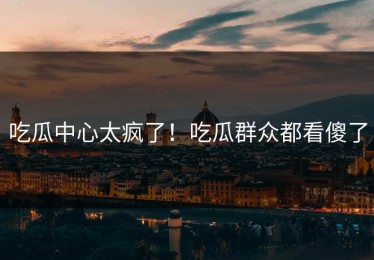 吃瓜中心太疯了！吃瓜群众都看傻了