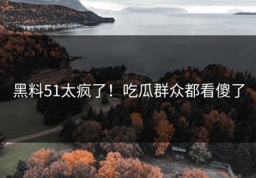 黑料51太疯了！吃瓜群众都看傻了