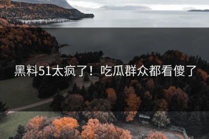 黑料51太疯了！吃瓜群众都看傻了