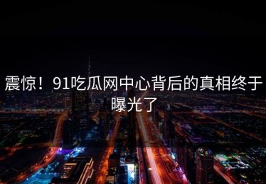 震惊！91吃瓜网中心背后的真相终于曝光了