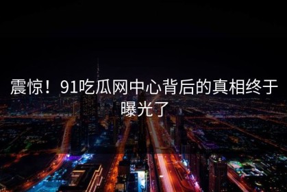 震惊！91吃瓜网中心背后的真相终于曝光了