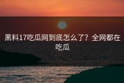 黑料17吃瓜网到底怎么了？全网都在吃瓜
