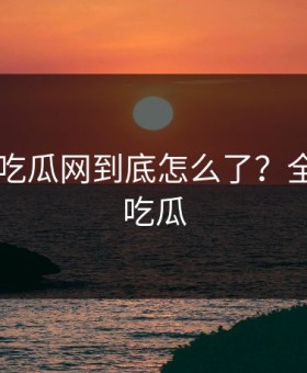 黑料17吃瓜网到底怎么了？全网都在吃瓜