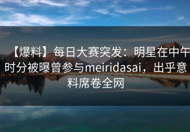 【爆料】每日大赛突发：明星在中午时分被曝曾参与meiridasai，出乎意料席卷全网