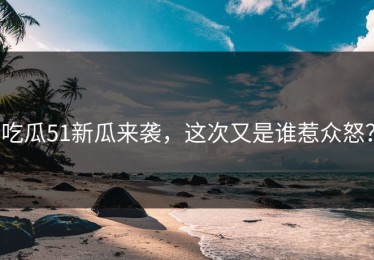 吃瓜51新瓜来袭，这次又是谁惹众怒？