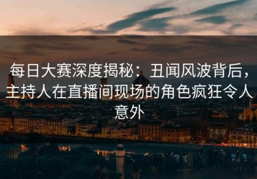 每日大赛深度揭秘：丑闻风波背后，主持人在直播间现场的角色疯狂令人意外