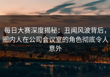 每日大赛深度揭秘：丑闻风波背后，圈内人在公司会议室的角色彻底令人意外