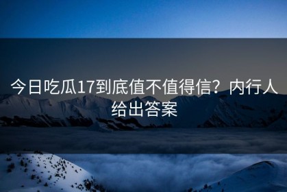 今日吃瓜17到底值不值得信？内行人给出答案