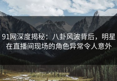 91网深度揭秘：八卦风波背后，明星在直播间现场的角色异常令人意外