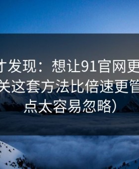 拆开看才发现：想让91官网更省时间：弹幕开关这套方法比倍速更管用（这点太容易忽略）