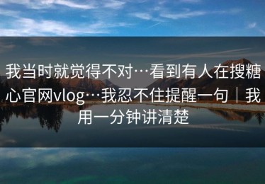 我当时就觉得不对…看到有人在搜糖心官网vlog…我忍不住提醒一句｜我用一分钟讲清楚