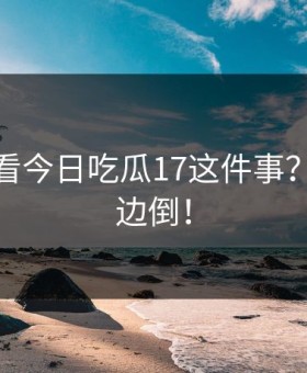 你怎么看今日吃瓜17这件事？评论一边倒！