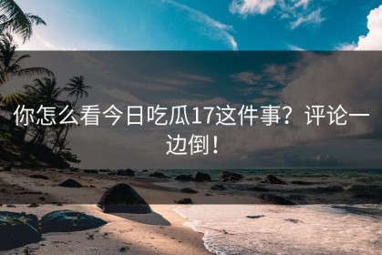 你怎么看今日吃瓜17这件事？评论一边倒！