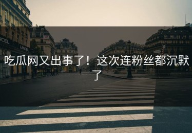 吃瓜网又出事了！这次连粉丝都沉默了