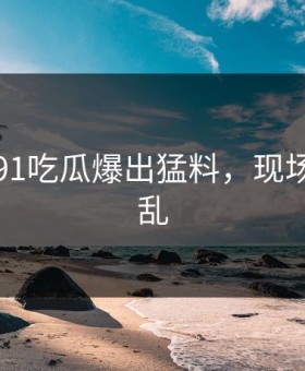 刚刚，91吃瓜爆出猛料，现场一片混乱