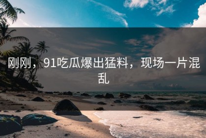 刚刚，91吃瓜爆出猛料，现场一片混乱