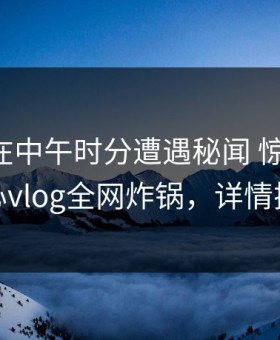 圈内人在中午时分遭遇秘闻 惊艳全场，糖心vlog全网炸锅，详情探秘